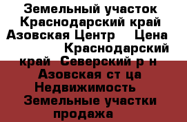 Земельный участок.Краснодарский край.Азовская.Центр. › Цена ­ 560 000 - Краснодарский край, Северский р-н, Азовская ст-ца Недвижимость » Земельные участки продажа   